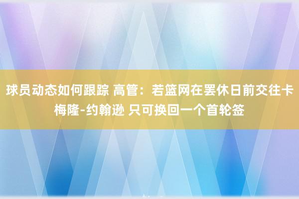 球员动态如何跟踪 高管：若篮网在罢休日前交往卡梅隆-约翰逊 只可换回一个首轮签