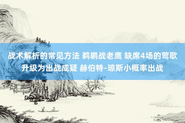 战术解析的常见方法 鹈鹕战老鹰 缺席4场的莺歌升级为出战成疑 赫伯特-琼斯小概率出战